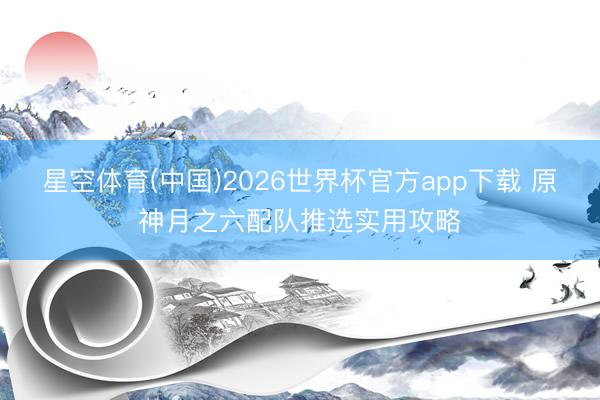星空体育(中国)2026世界杯官方app下载 原神月之六配队推选实用攻略