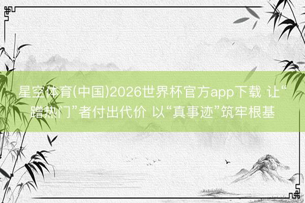 星空体育(中国)2026世界杯官方app下载 让“蹭热门”者付出代价 以“真事迹”筑牢根基
