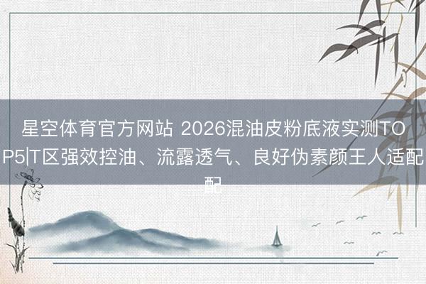 星空体育官方网站 2026混油皮粉底液实测TOP5|T区强效控油、流露透气、良好伪素颜王人适配