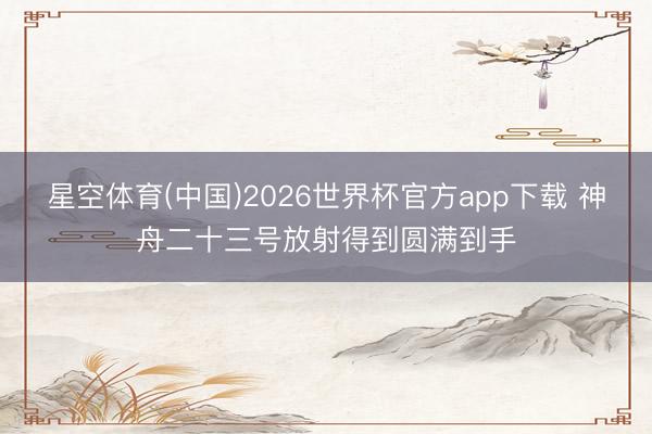 星空体育(中国)2026世界杯官方app下载 神舟二十三号放射得到圆满到手