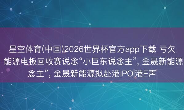 星空体育(中国)2026世界杯官方app下载 亏欠收窄至1.66亿元! 能源电板回收赛说念“小巨东说念主”， 金晟新能源拟赴港IPO|港E声