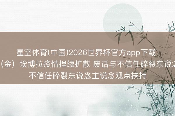 星空体育(中国)2026世界杯官方app下载 听鉴宇宙｜刚果（金）埃博拉疫情捏续扩散 废话与不信任碎裂东说念主说念观点扶持