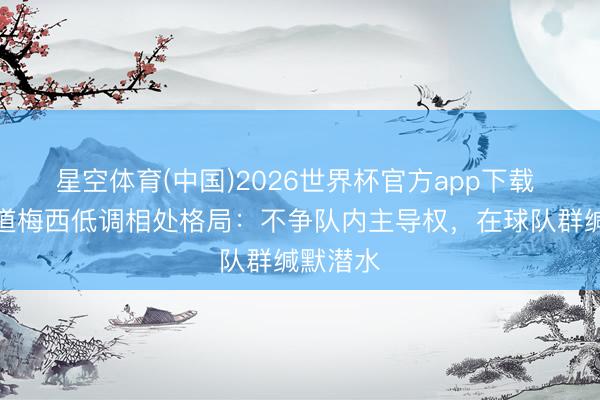星空体育(中国)2026世界杯官方app下载 新书知道梅西低调相处格局：不争队内主导权，在球队群缄默潜水