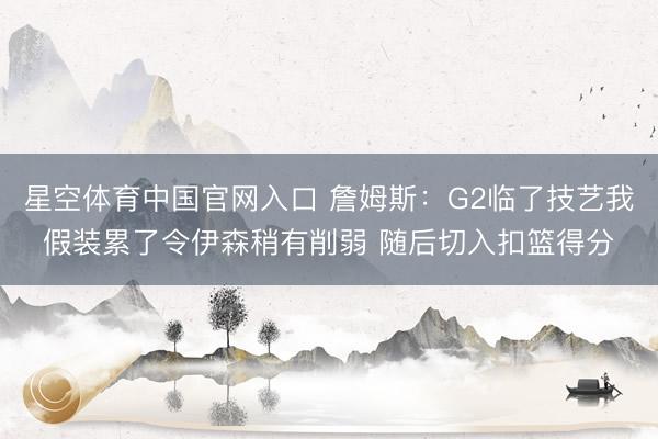 星空体育中国官网入口 詹姆斯：G2临了技艺我假装累了令伊森稍有削弱 随后切入扣篮得分