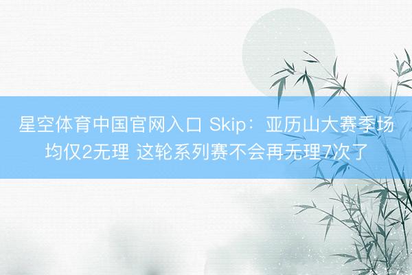 星空体育中国官网入口 Skip：亚历山大赛季场均仅2无理 这轮系列赛不会再无理7次了
