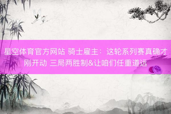 星空体育官方网站 骑士雇主：这轮系列赛真确才刚开动 三局两胜制&让咱们任重道远
