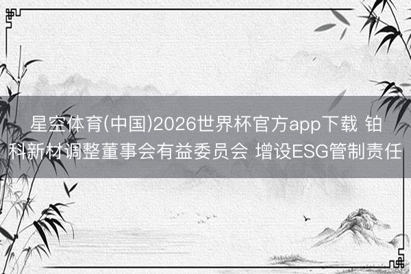 星空体育(中国)2026世界杯官方app下载 铂科新材调整董事会有益委员会 增设ESG管制责任