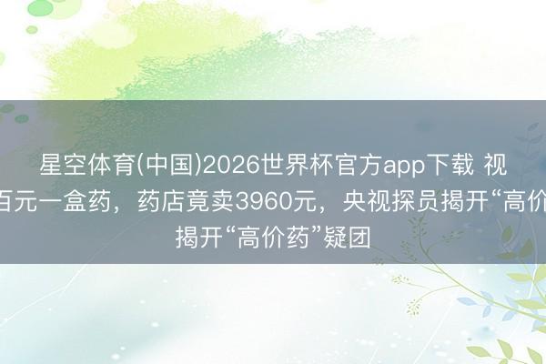 星空体育(中国)2026世界杯官方app下载 视频|集采百元一盒药，药店竟卖3960元，央视探员揭开“高价药”疑团