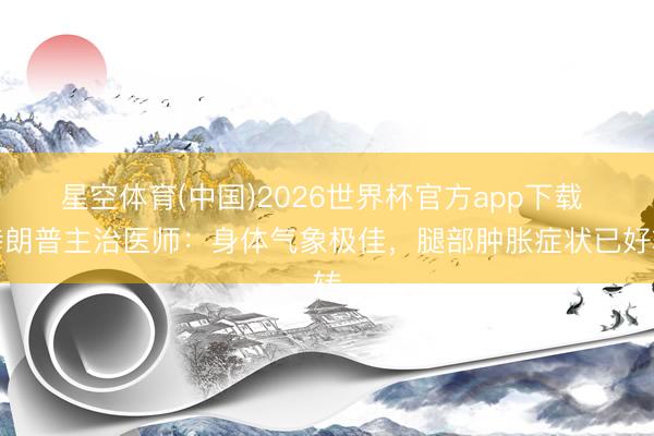 星空体育(中国)2026世界杯官方app下载 特朗普主治医师：身体气象极佳，腿部肿胀症状已好转