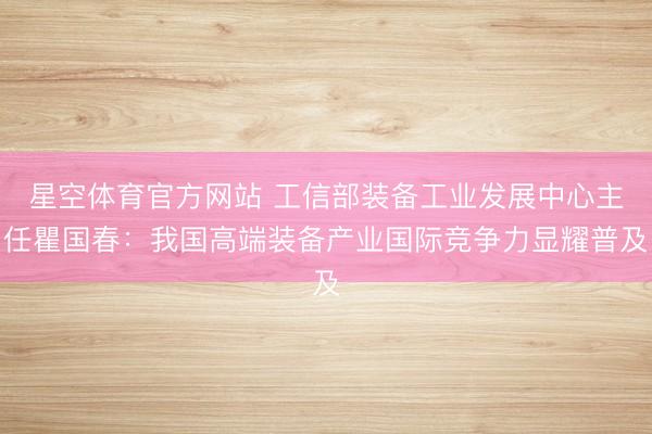 星空体育官方网站 工信部装备工业发展中心主任瞿国春:我国高端装备产业国际竞争力显耀普及
