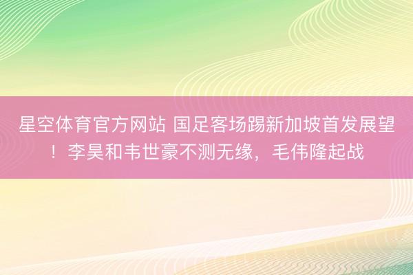 星空体育官方网站 国足客场踢新加坡首发展望！李昊和韦世豪不测无缘，毛伟隆起战