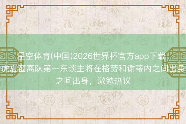 星空体育(中国)2026世界杯官方app下载 惟恐！津门虎夏窗离队第一东谈主将在格劳和谢蒂内之间出身，激勉热议