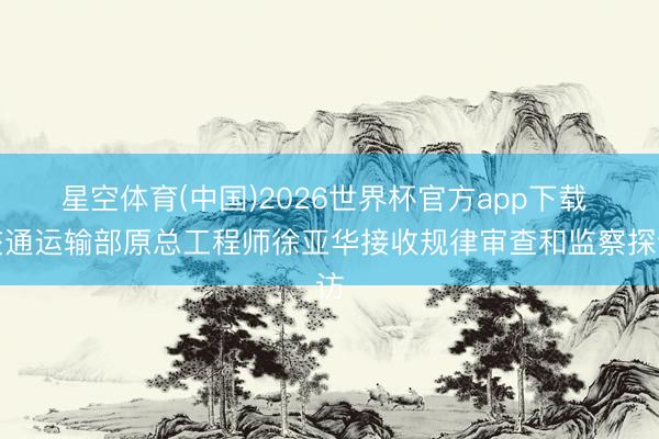 星空体育(中国)2026世界杯官方app下载 交通运输部原总工程师徐亚华接收规律审查和监察探访