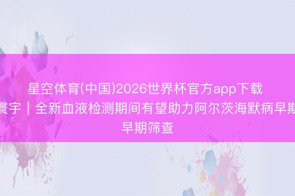 星空体育(中国)2026世界杯官方app下载 听鉴寰宇｜全新血液检测期间有望助力阿尔茨海默病早期筛查