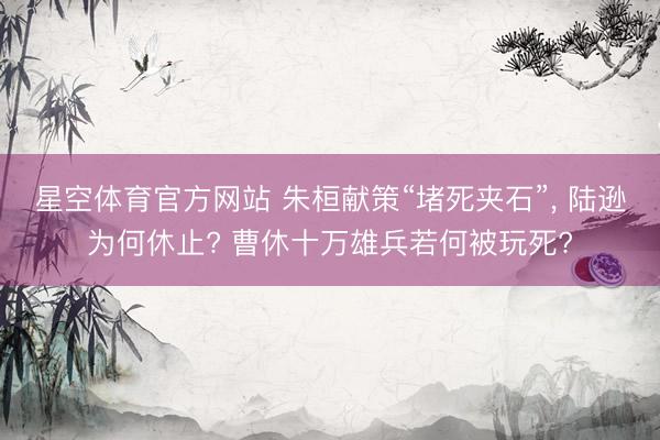 星空体育官方网站 朱桓献策“堵死夹石”， 陆逊为何休止? 曹休十万雄兵若何被玩死?