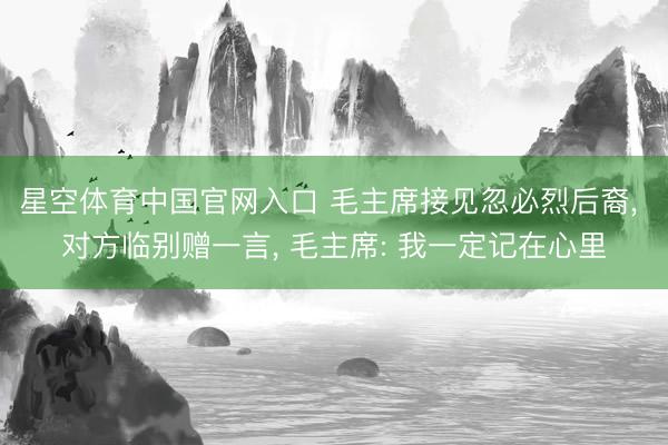 星空体育中国官网入口 毛主席接见忽必烈后裔， 对方临别赠一言， 毛主席: 我一定记在心里