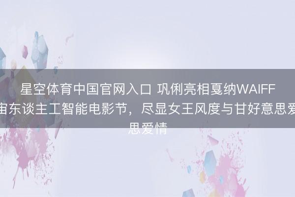 星空体育中国官网入口 巩俐亮相戛纳WAIFF宇宙东谈主工智能电影节，尽显女王风度与甘好意思爱情