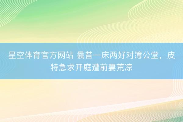 星空体育官方网站 曩昔一床两好对簿公堂，皮特急求开庭遭前妻荒凉