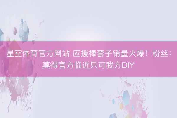 星空体育官方网站 应援棒套子销量火爆！粉丝：莫得官方临近只可我方DIY