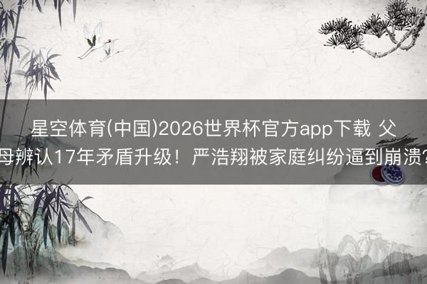 星空体育(中国)2026世界杯官方app下载 父母辨认17年矛盾升级！严浩翔被家庭纠纷逼到崩溃？