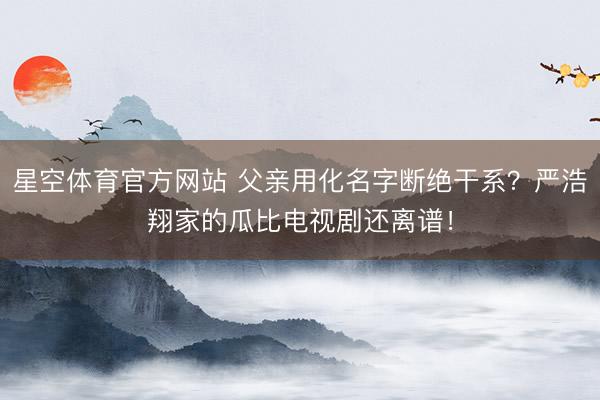 星空体育官方网站 父亲用化名字断绝干系？严浩翔家的瓜比电视剧还离谱！