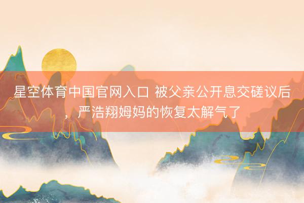 星空体育中国官网入口 被父亲公开息交磋议后，严浩翔姆妈的恢复太解气了