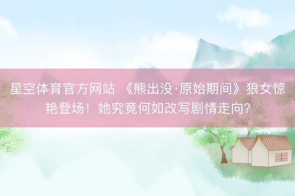 星空体育官方网站 《熊出没·原始期间》狼女惊艳登场！她究竟何如改写剧情走向？