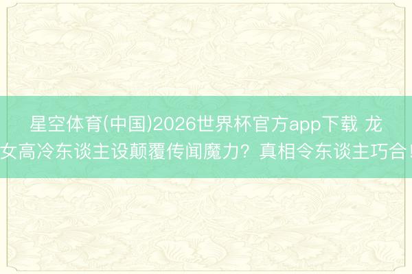 星空体育(中国)2026世界杯官方app下载 龙女高冷东谈主设颠覆传闻魔力？真相令东谈主巧合！