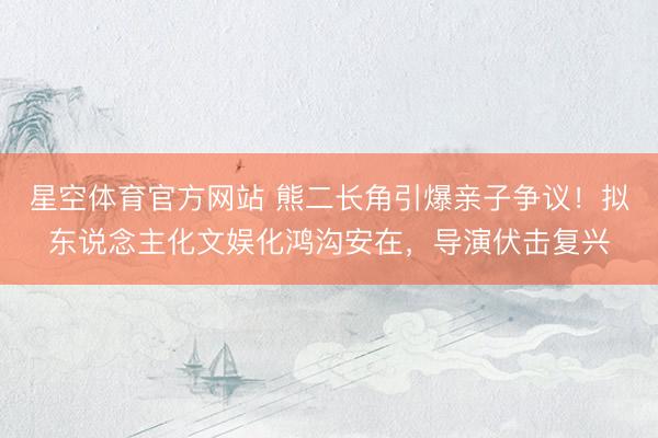 星空体育官方网站 熊二长角引爆亲子争议！拟东说念主化文娱化鸿沟安在，导演伏击复兴