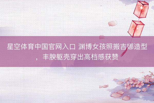 星空体育中国官网入口 渊博女孩照搬吉娜造型,丰腴躯壳穿出高档感获赞