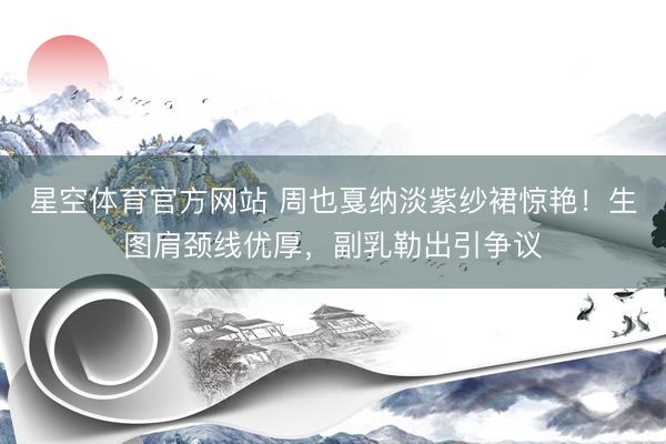 星空体育官方网站 周也戛纳淡紫纱裙惊艳!生图肩颈线优厚,副乳勒出引争议
