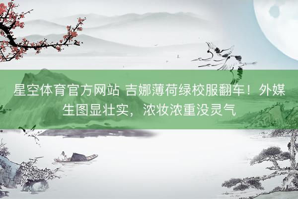 星空体育官方网站 吉娜薄荷绿校服翻车！外媒生图显壮实，浓妆浓重没灵气
