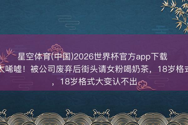 星空体育(中国)2026世界杯官方app下载 小马云近况太唏嘘！被公司废弃后街头请女粉喝奶茶，18岁格式大变认不出