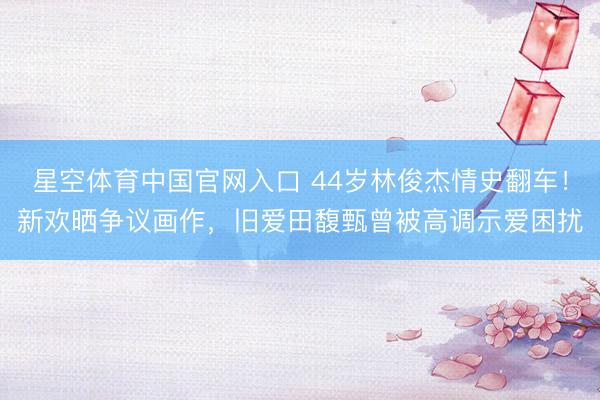 星空体育中国官网入口 44岁林俊杰情史翻车！新欢晒争议画作，旧爱田馥甄曾被高调示爱困扰