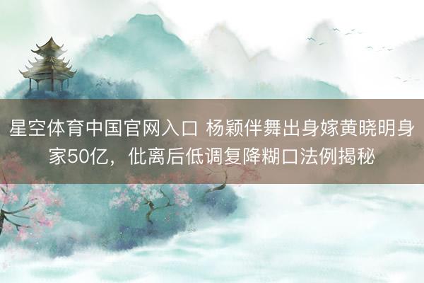 星空体育中国官网入口 杨颖伴舞出身嫁黄晓明身家50亿，仳离后低调复降糊口法例揭秘