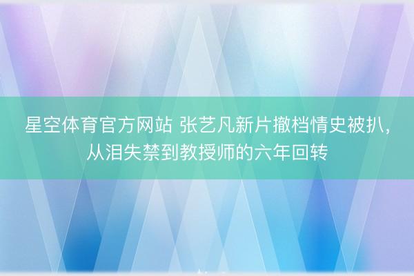 星空体育官方网站 张艺凡新片撤档情史被扒，从泪失禁到教授师的六年回转