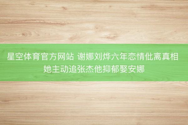 星空体育官方网站 谢娜刘烨六年恋情仳离真相 她主动追张杰他抑郁娶安娜