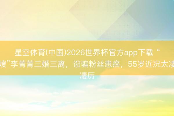 星空体育(中国)2026世界杯官方app下载 “庄嫂”李菁菁三婚三离，诳骗粉丝患癌，55岁近况太凄厉