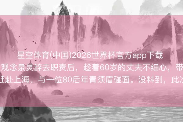 星空体育(中国)2026世界杯官方app下载 42岁的央视主捏东说念观念泉灵辞去职责后，趁着60岁的丈夫不细心，带着147万进款赶赴上海，与一位80后年青须眉碰面。没料到，此次相见透顶改造了两个东说念主的改日
