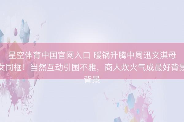 星空体育中国官网入口 暖锅升腾中周迅文淇母女同框！当然互动引围不雅，商人炊火气成最好背景
