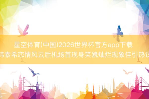 星空体育(中国)2026世界杯官方app下载 韩素希恋情风云后机场首现身笑貌灿烂现象佳引热议