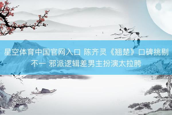 星空体育中国官网入口 陈齐灵《翘楚》口碑挑剔不一 邪派逻辑差男主扮演太拉胯