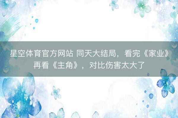 星空体育官方网站 同天大结局，看完《家业》再看《主角》，对比伤害太大了