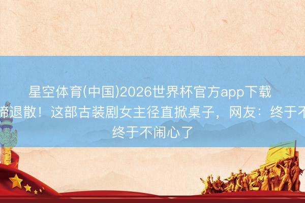 星空体育(中国)2026世界杯官方app下载 哭哭啼啼退散！这部古装剧女主径直掀桌子，网友：终于不闹心了