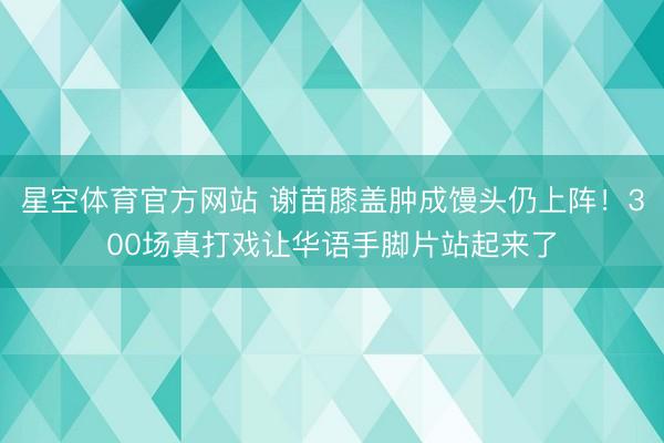 星空体育官方网站 谢苗膝盖肿成馒头仍上阵！300场真打戏让华语手脚片站起来了