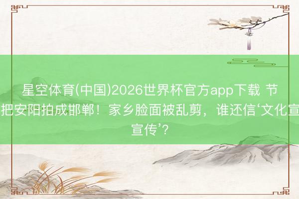 星空体育(中国)2026世界杯官方app下载 节目组把安阳拍成邯郸！家乡脸面被乱剪，谁还信‘文化宣传’？