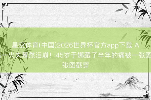 星空体育(中国)2026世界杯官方app下载 AI画出一火夫蓦然泪崩！45岁于娜藏了半年的痛被一张图戳穿