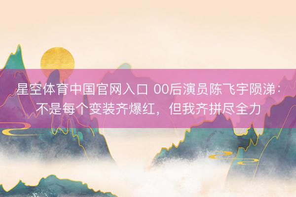 星空体育中国官网入口 00后演员陈飞宇陨涕：不是每个变装齐爆红，但我齐拼尽全力