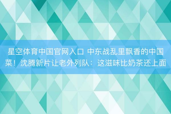 星空体育中国官网入口 中东战乱里飘香的中国菜！沈腾新片让老外列队：这滋味比奶茶还上面