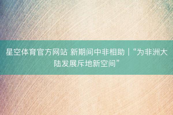 星空体育官方网站 新期间中非相助｜“为非洲大陆发展斥地新空间”